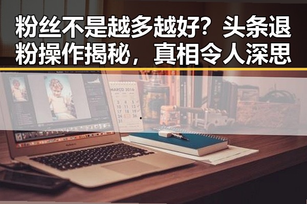 粉丝不是越多越好?头条退粉操作揭秘,真相令人深思