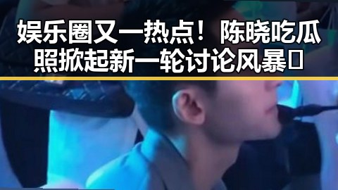 娱乐圈又一热点！陈晓吃瓜照掀起新一轮讨论风暴🔥