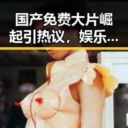 国产免费大片崛起引热议,娱乐圈吃瓜定律再掀风波